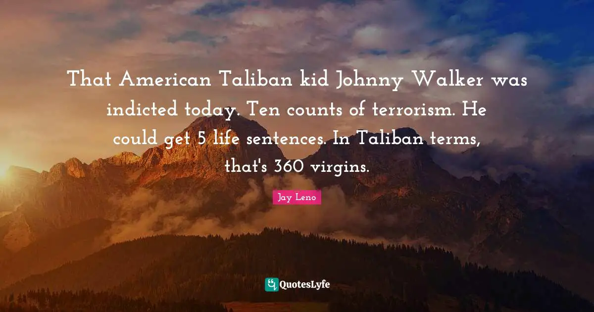 That American Taliban kid Johnny Walker was indicted today. Ten counts of terrorism. He could get 5 life sentences. In Taliban terms, that's 360 virgins.