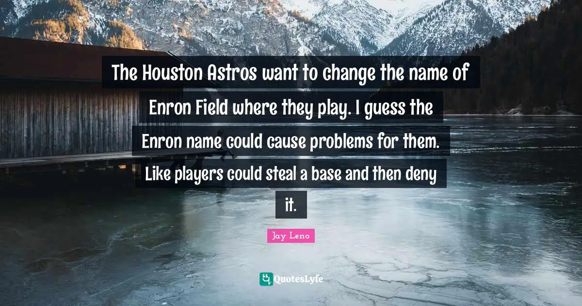 The Houston Astros want to change the name of Enron Field where they play. I guess the Enron name could cause problems for them. Like players could steal a base and then deny it.