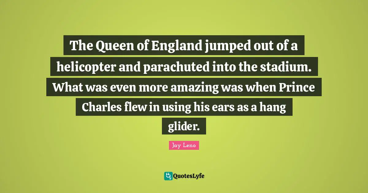 Queen Quotes: "The Queen of England jumped out of a helicopter and parachuted into the stadium. What was even more amazing was when Prince Charles flew in using his ears as a hang glider."