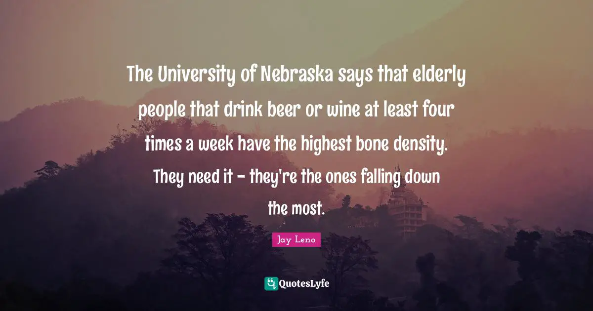 Jay Leno Quotes: "The University of Nebraska says that elderly people that drink beer or wine at least four times a week have the highest bone density. They need it - they're the ones falling down the most."
