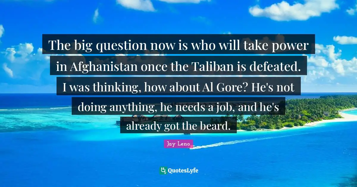 The big question now is who will take power in Afghanistan once the Taliban is defeated. I was thinking, how about Al Gore? He's not doing anything, he needs a job, and he's already got the beard.