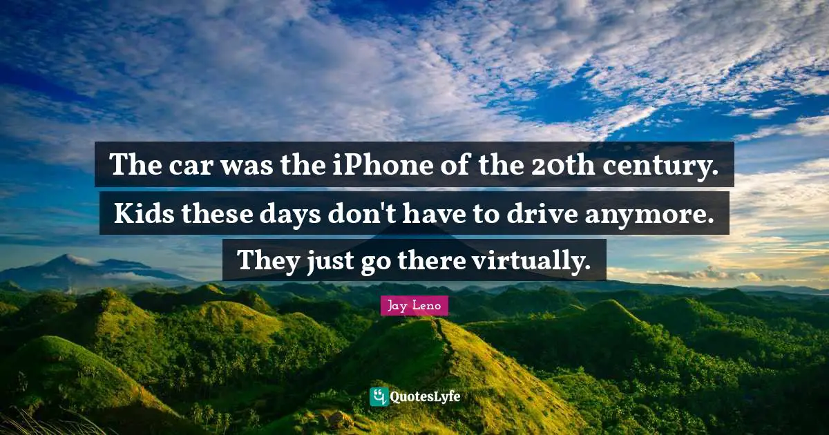 The car was the iPhone of the 20th century. Kids these days don't have to drive anymore. They just go there virtually.
