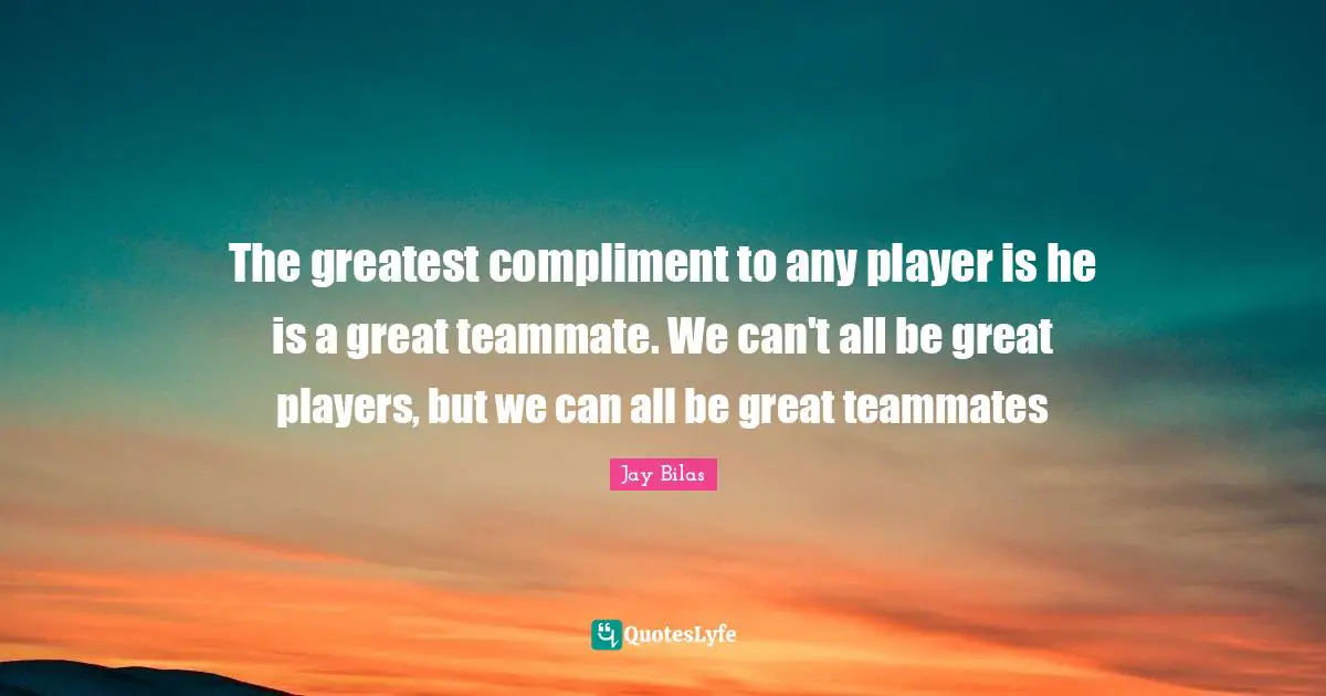 Teammate Quotes: "The greatest compliment to any player is he is a great teammate. We can't all be great players, but we can all be great teammates"