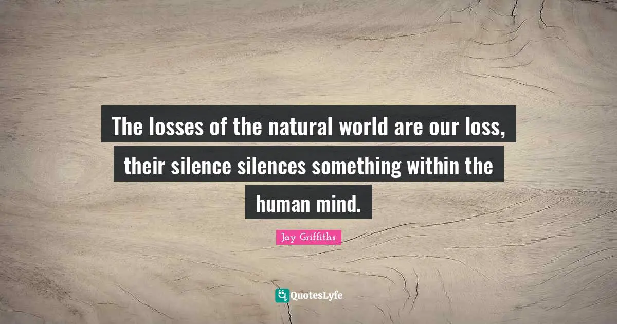 The losses of the natural world are our loss, their silence silences something within the human mind.