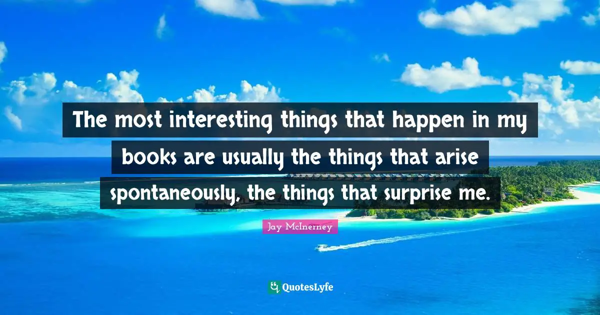 The most interesting things that happen in my books are usually the things that arise spontaneously, the things that surprise me.