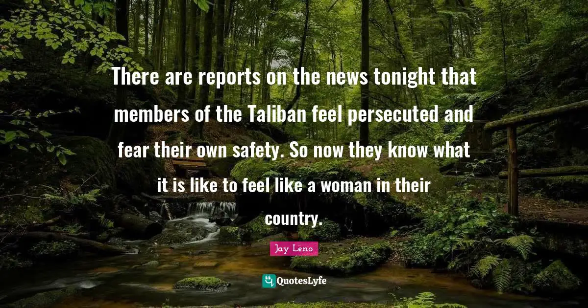There are reports on the news tonight that members of the Taliban feel persecuted and fear their own safety. So now they know what it is like to feel like a woman in their country.