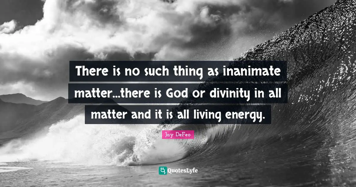 There is no such thing as inanimate matter...there is God or divinity in all matter and it is all living energy.