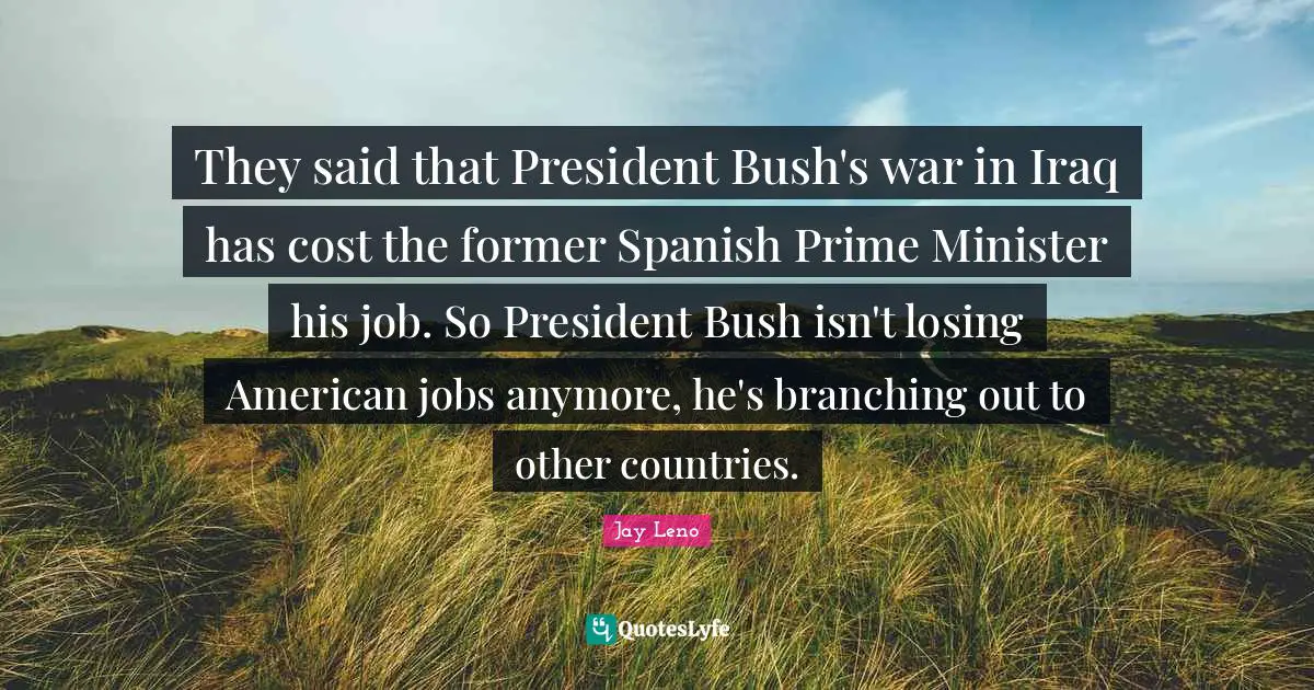 Branching Out Quotes: "They said that President Bush's war in Iraq has cost the former Spanish Prime Minister his job. So President Bush isn't losing American jobs anymore, he's branching out to other countries."