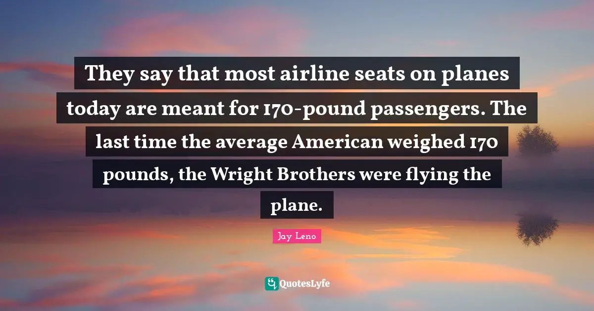 They say that most airline seats on planes today are meant for 170-pound passengers. The last time the average American weighed 170 pounds, the Wright Brothers were flying the plane.