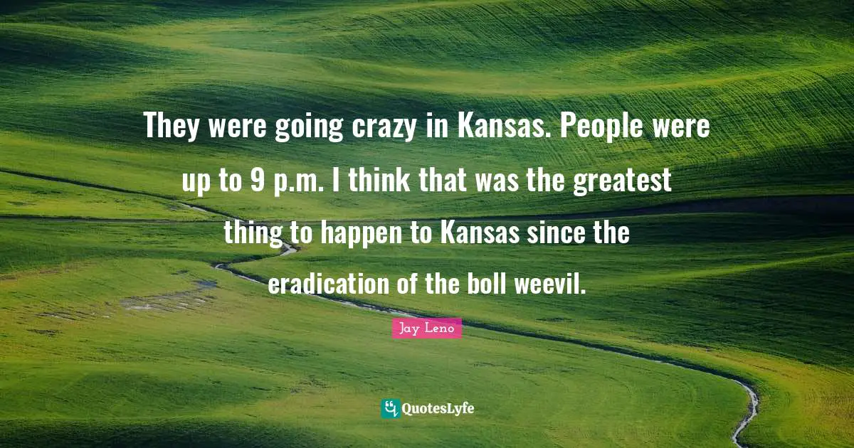 They were going crazy in Kansas. People were up to 9 p.m. I think that was the greatest thing to happen to Kansas since the eradication of the boll weevil.