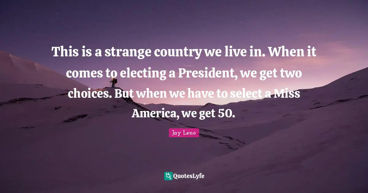 Jay Leno Quotes: "This is a strange country we live in. When it comes to electing a President, we get two choices. But when we have to select a Miss America, we get 50."