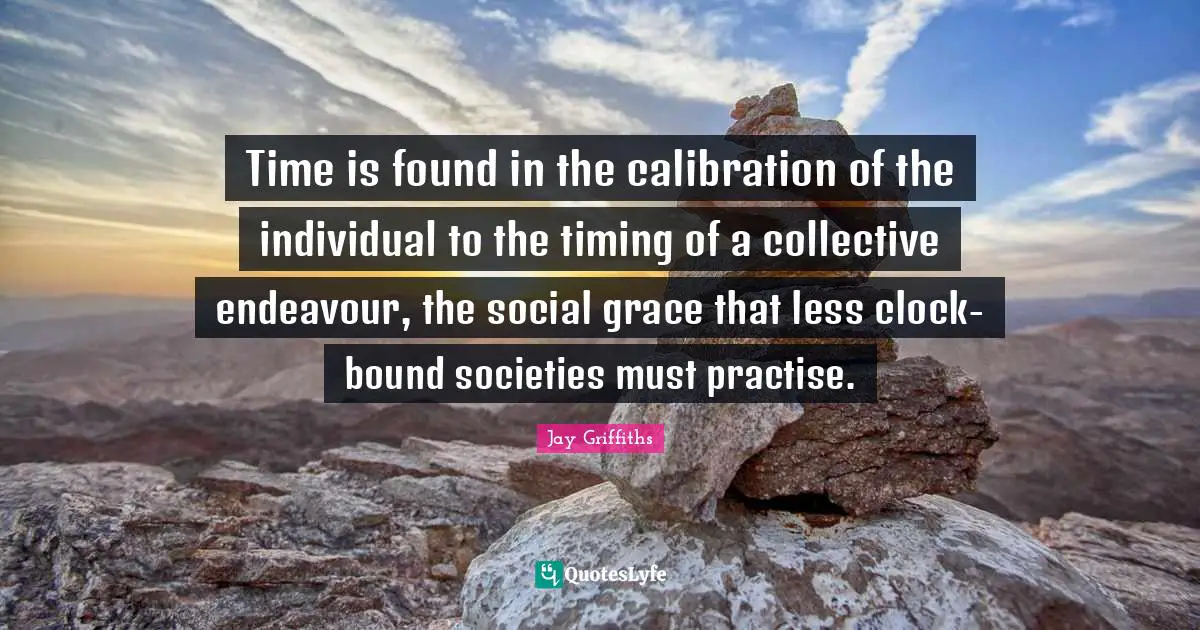 Time is found in the calibration of the individual to the timing of a collective endeavour, the social grace that less clock-bound societies must practise.