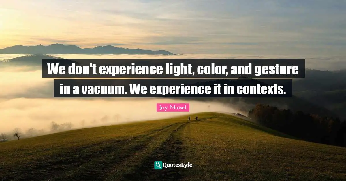 We don't experience light, color, and gesture in a vacuum. We experience it in contexts.