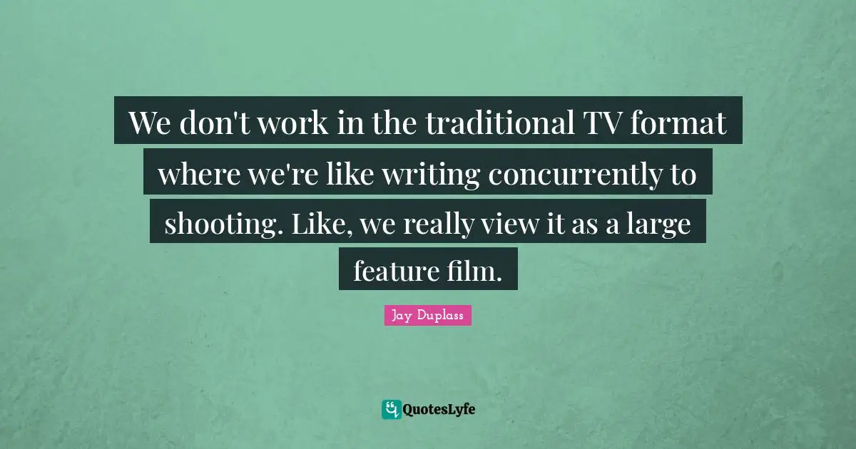 We don't work in the traditional TV format where we're like writing concurrently to shooting. Like, we really view it as a large feature film.