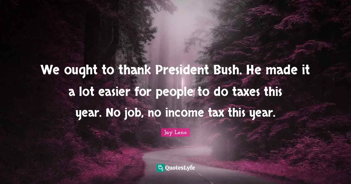 We ought to thank President Bush. He made it a lot easier for people to do taxes this year. No job, no income tax this year.