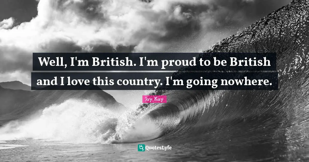 Well, I'm British. I'm proud to be British and I love this country. I'm going nowhere.