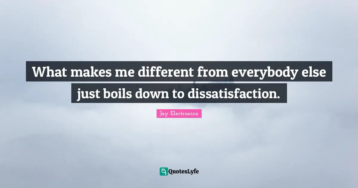 What makes me different from everybody else just boils down to dissatisfaction.
