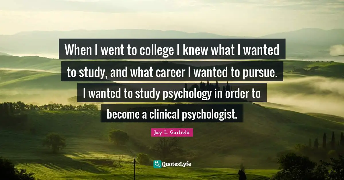 Jay L. Garfield Quotes: "When I went to college I knew what I wanted to study, and what career I wanted to pursue. I wanted to study psychology in order to become a clinical psychologist."