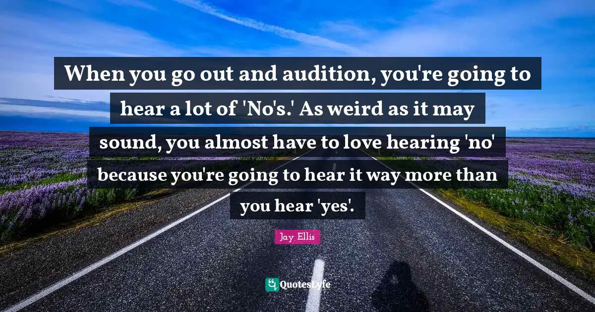 When you go out and audition, you're going to hear a lot of 'No's.' As weird as it may sound, you almost have to love hearing 'no' because you're going to hear it way more than you hear 'yes'.