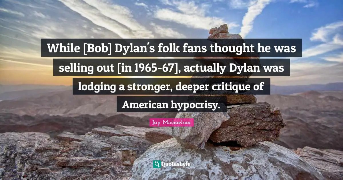 While [Bob] Dylan's folk fans thought he was selling out [in 1965-67], actually Dylan was lodging a stronger, deeper critique of American hypocrisy.