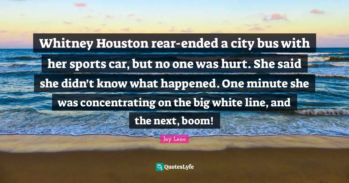 Whitney Houston rear-ended a city bus with her sports car, but no one was hurt. She said she didn't know what happened. One minute she was concentrating on the big white line, and the next, boom!