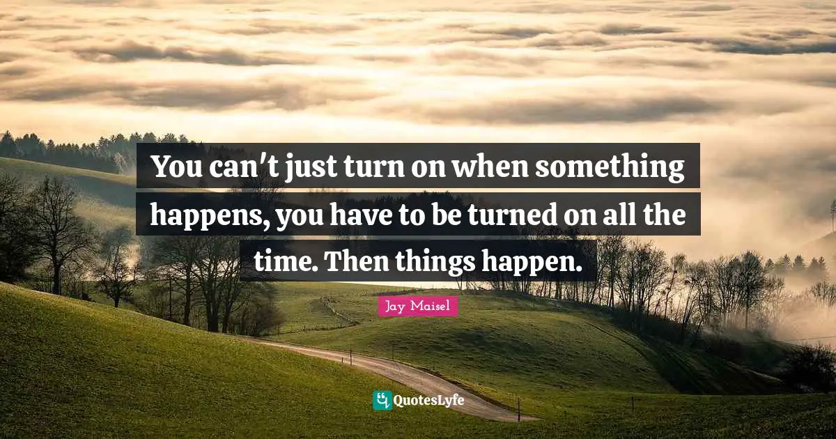 You can't just turn on when something happens, you have to be turned on all the time. Then things happen.