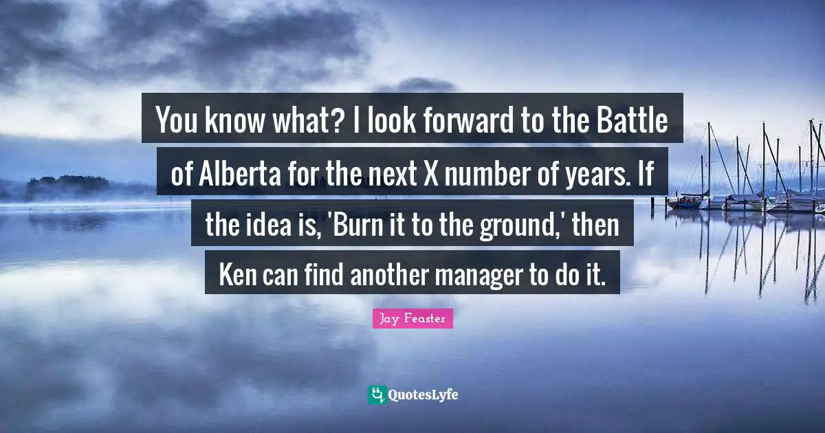 You know what? I look forward to the Battle of Alberta for the next X number of years. If the idea is, 'Burn it to the ground,' then Ken can find another manager to do it.