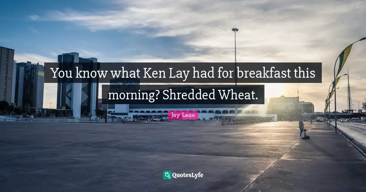 You know what Ken Lay had for breakfast this morning? Shredded Wheat.