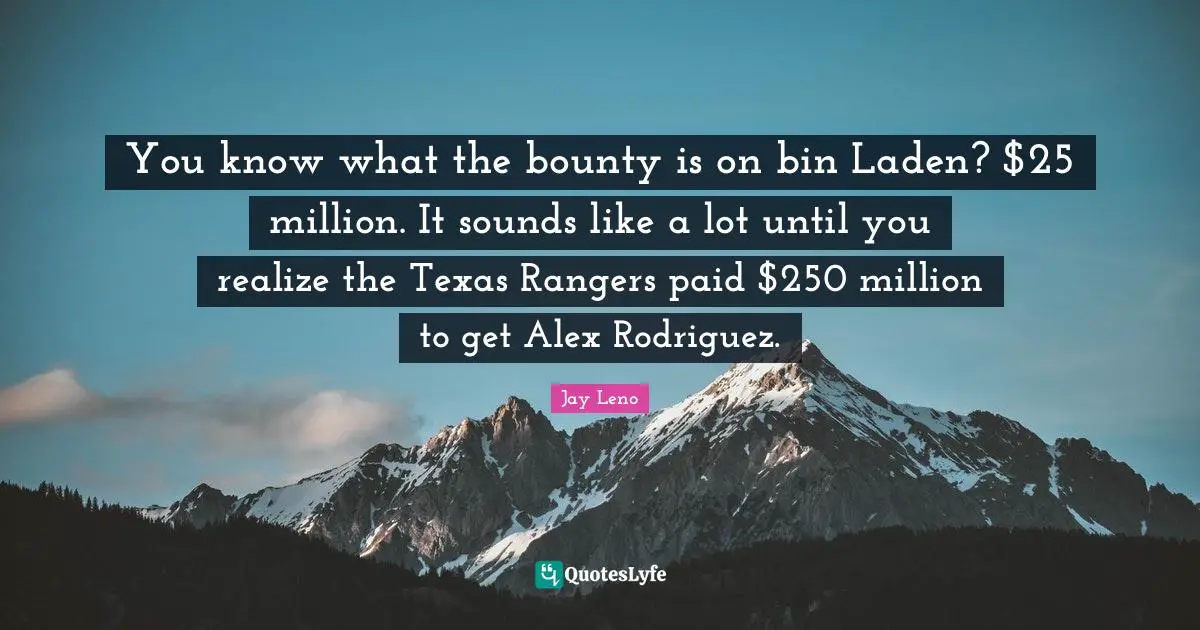You know what the bounty is on bin Laden? $25 million. It sounds like a lot until you realize the Texas Rangers paid $250 million to get Alex Rodriguez.