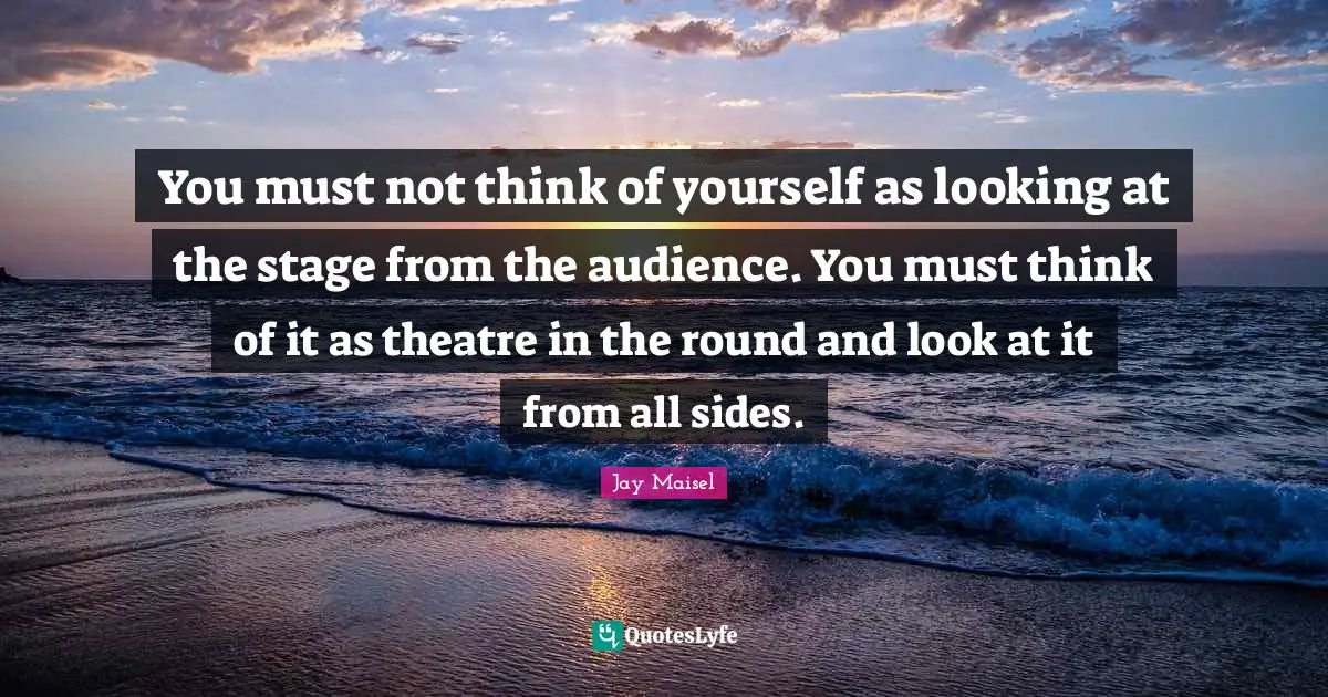 You must not think of yourself as looking at the stage from the audience. You must think of it as theatre in the round and look at it from all sides.