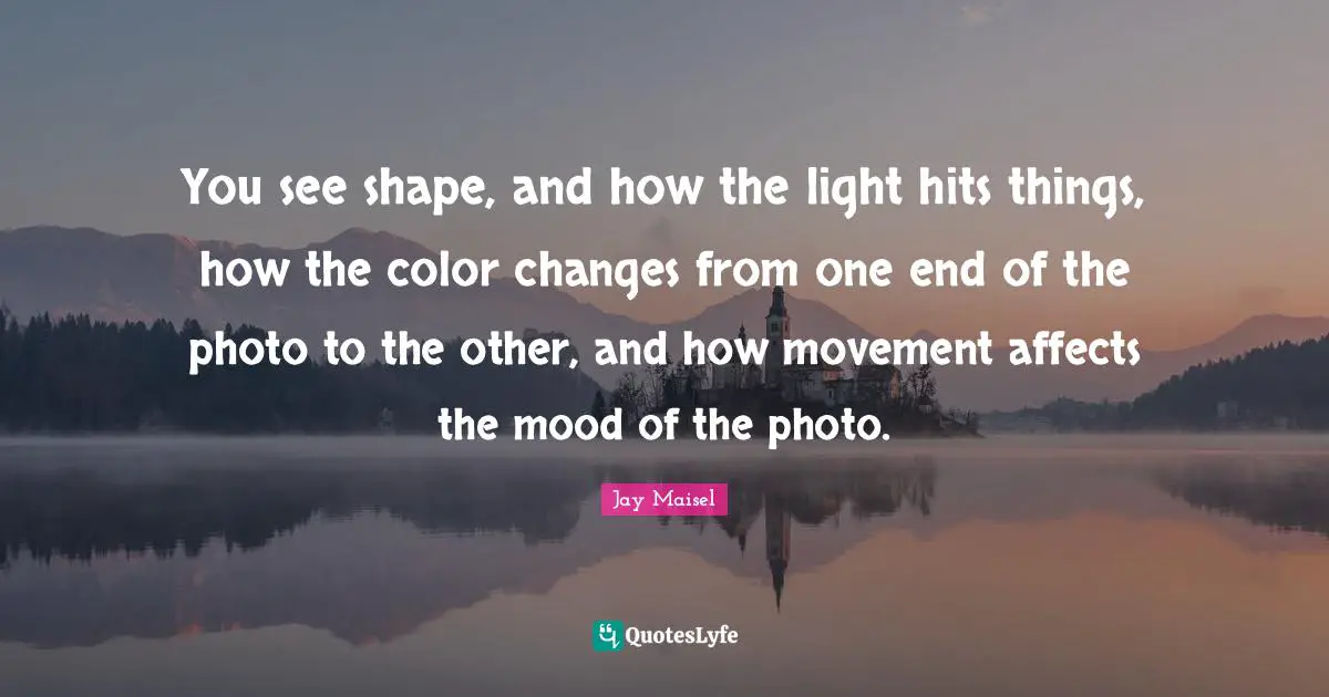 You see shape, and how the light hits things, how the color changes from one end of the photo to the other, and how movement affects the mood of the photo.