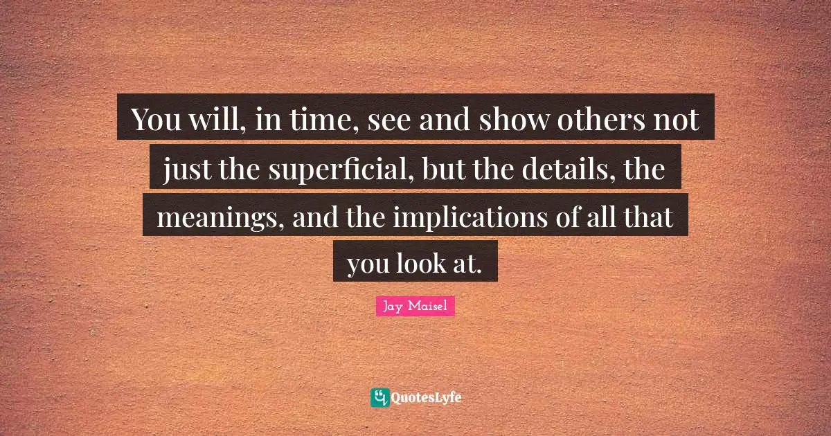You will, in time, see and show others not just the superficial, but the details, the meanings, and the implications of all that you look at.
