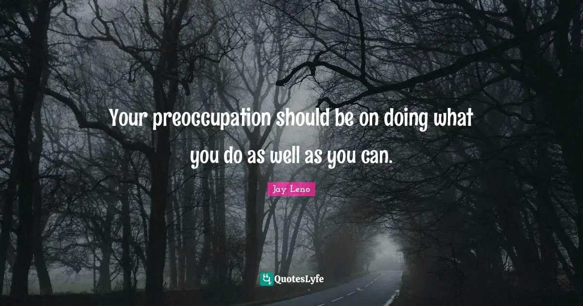 Your preoccupation should be on doing what you do as well as you can.