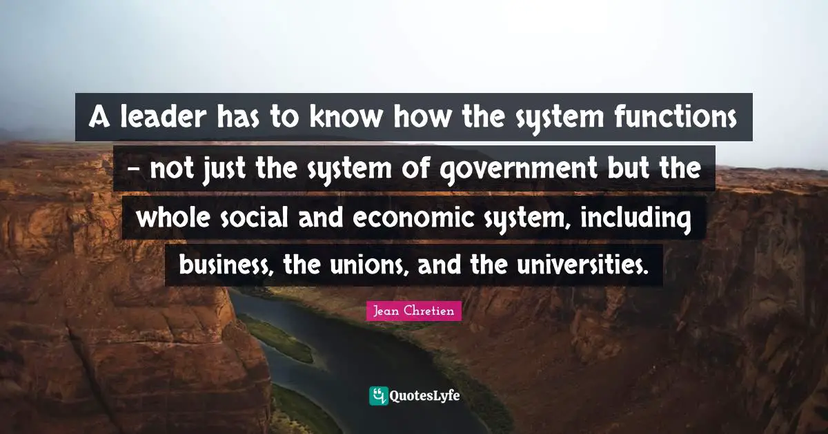 A leader has to know how the system functions - not just the system of government but the whole social and economic system, including business, the unions, and the universities.