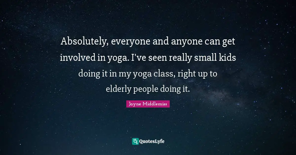 Absolutely, everyone and anyone can get involved in yoga. I've seen really small kids doing it in my yoga class, right up to elderly people doing it.