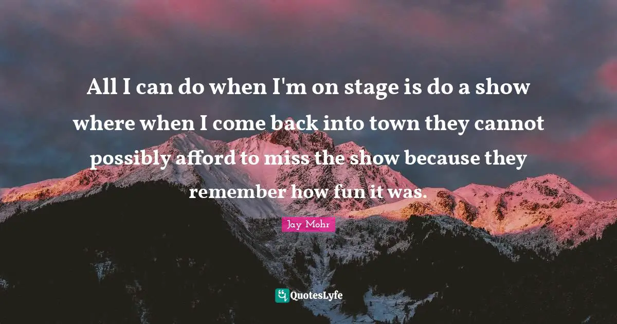 All I can do when I'm on stage is do a show where when I come back into town they cannot possibly afford to miss the show because they remember how fun it was.