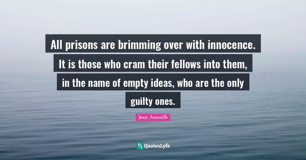 Jean Anouilh Quotes: "All prisons are brimming over with innocence. It is those who cram their fellows into them, in the name of empty ideas, who are the only guilty ones."