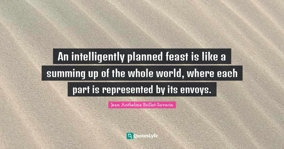 An intelligently planned feast is like a summing up of the whole world, where each part is represented by its envoys.