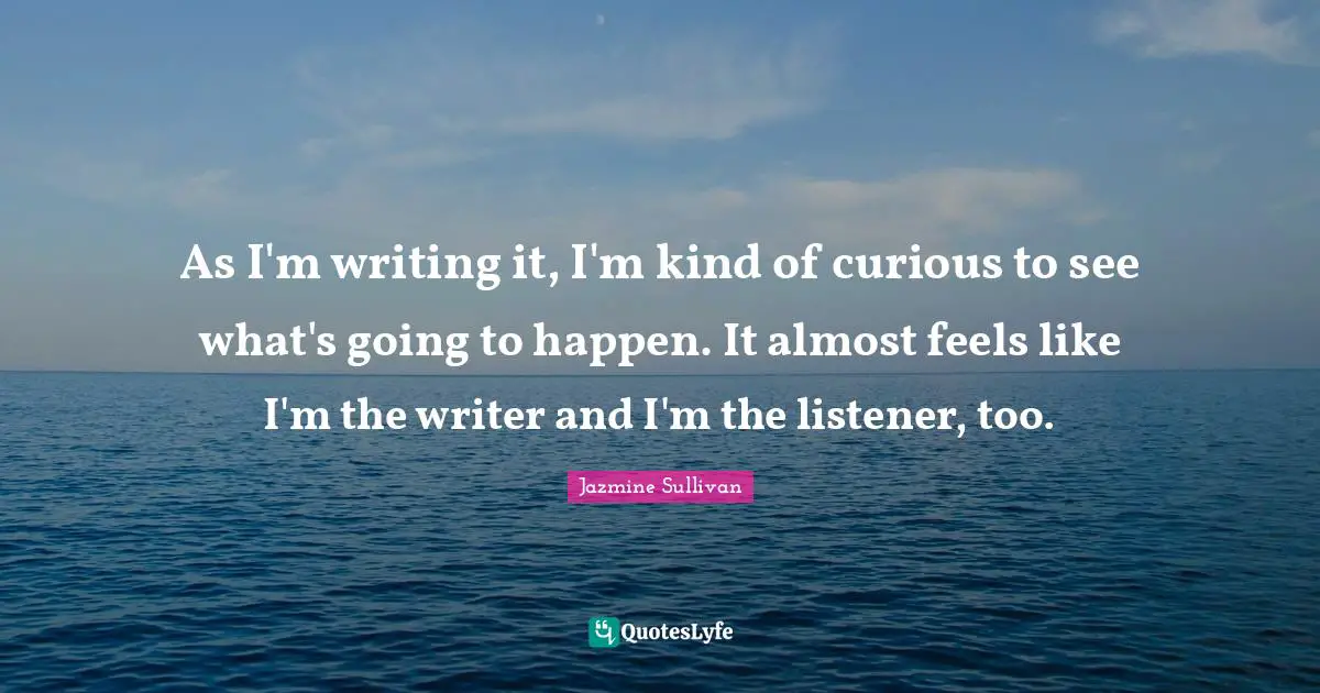 As I'm writing it, I'm kind of curious to see what's going to happen. It almost feels like I'm the writer and I'm the listener, too.