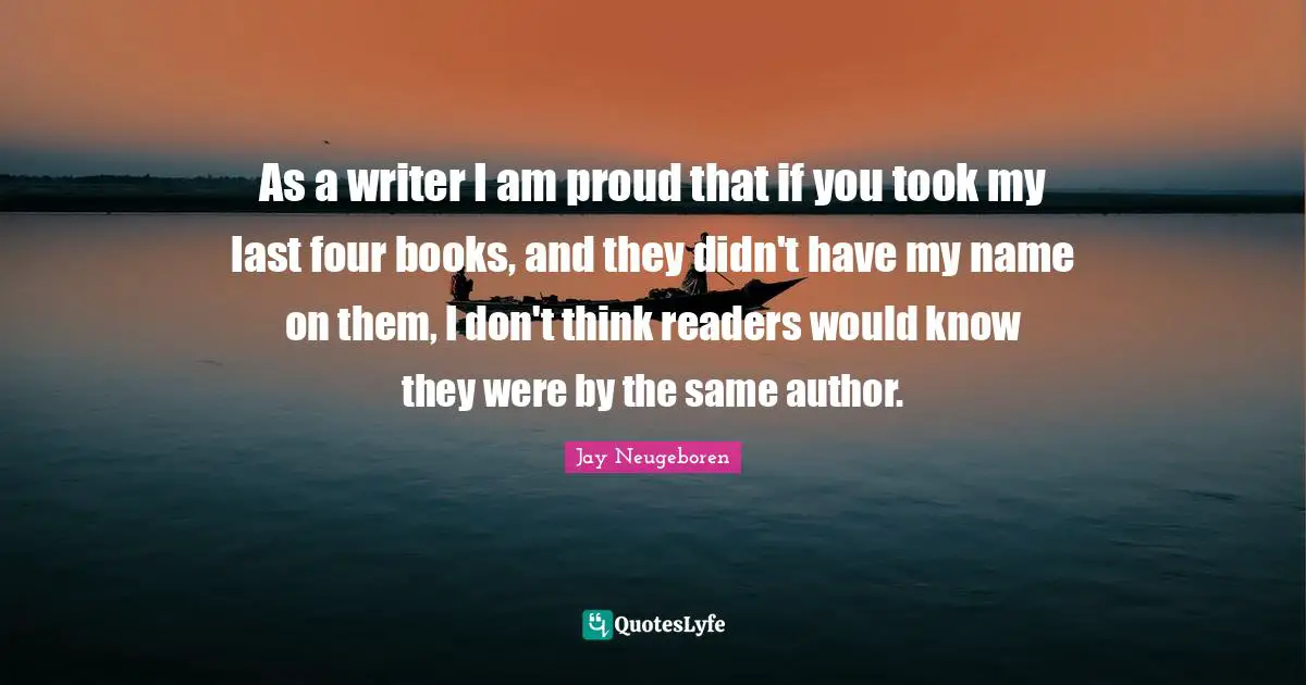 As a writer I am proud that if you took my last four books, and they didn't have my name on them, I don't think readers would know they were by the same author.