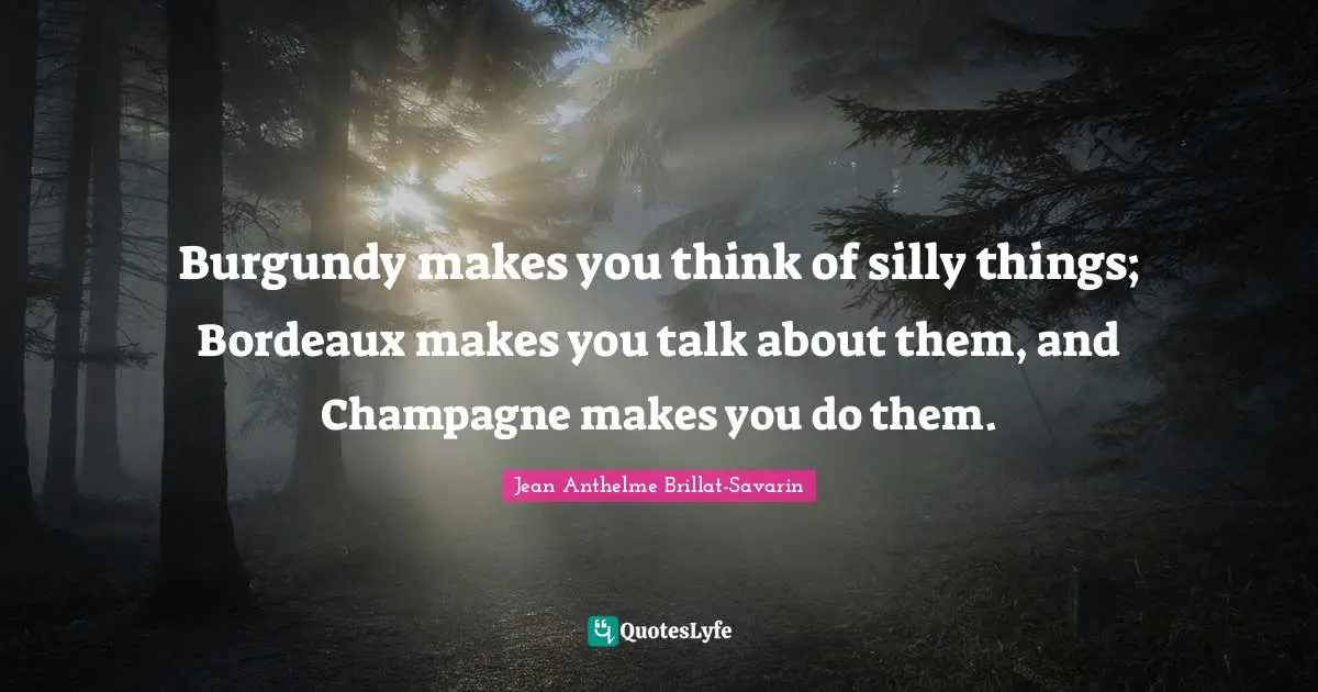 Wine Quotes: "Burgundy makes you think of silly things; Bordeaux makes you talk about them, and Champagne makes you do them."