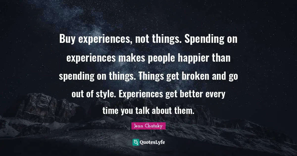 Spending Time Quotes: "Buy experiences, not things. Spending on experiences makes people happier than spending on things. Things get broken and go out of style. Experiences get better every time you talk about them."