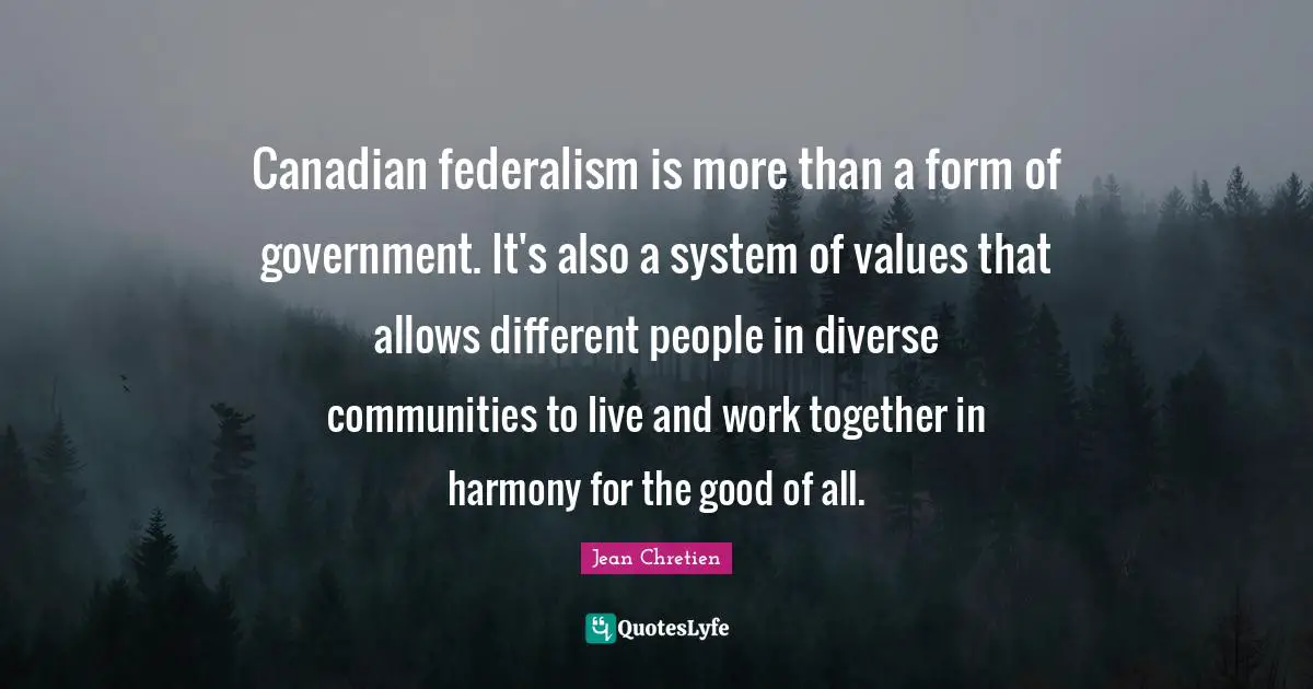 Canadian federalism is more than a form of government. It's also a system of values that allows different people in diverse communities to live and work together in harmony for the good of all.