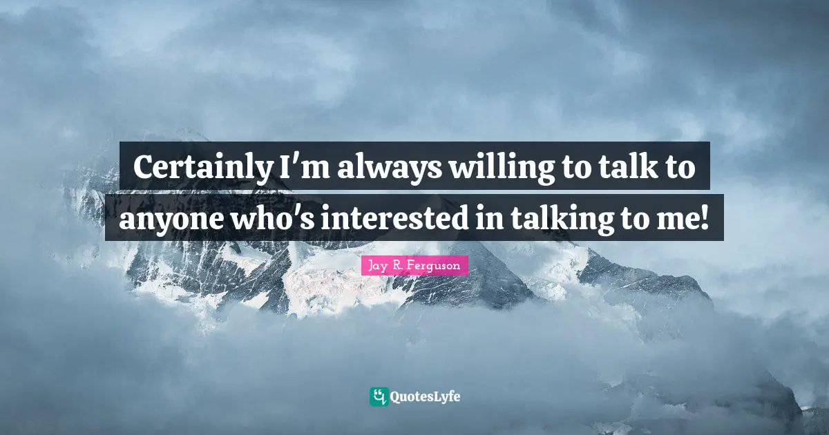 Certainly I'm always willing to talk to anyone who's interested in talking to me!