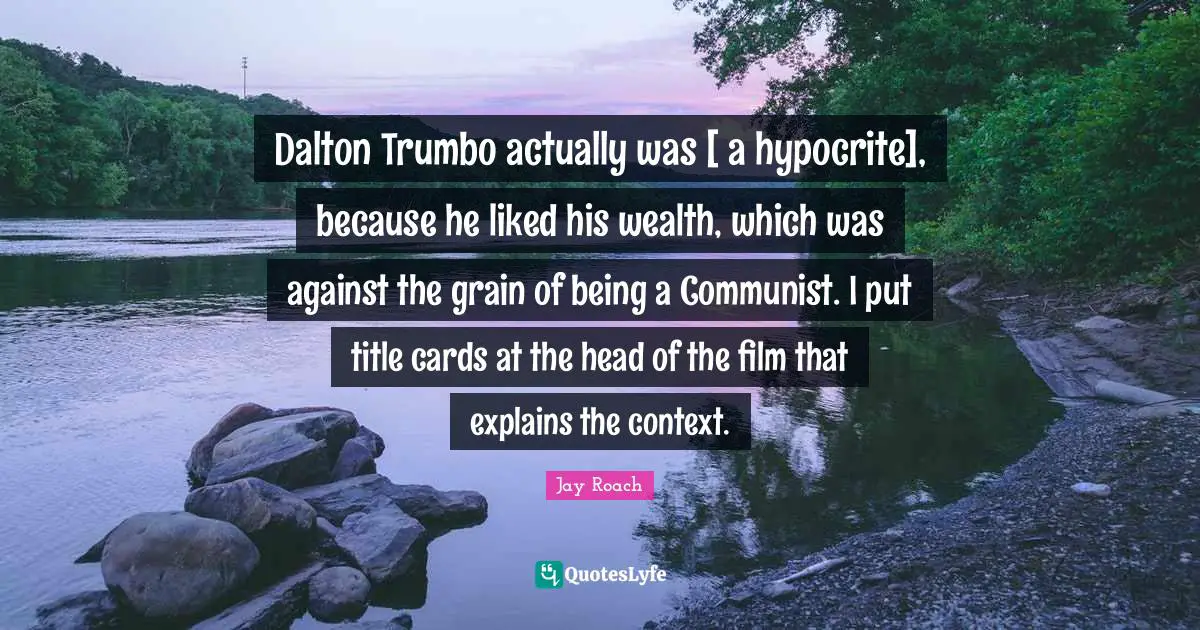 Jay Roach Quotes: "Dalton Trumbo actually was [ a hypocrite], because he liked his wealth, which was against the grain of being a Communist. I put title cards at the head of the film that explains the context."