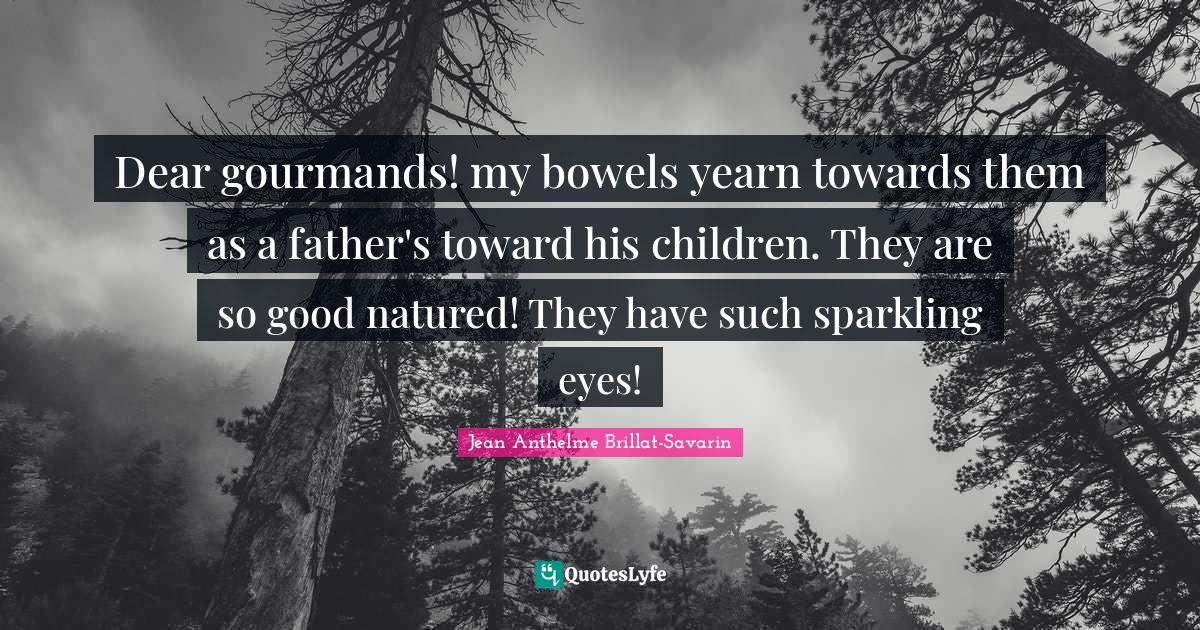 Dear gourmands! my bowels yearn towards them as a father's toward his children. They are so good natured! They have such sparkling eyes!