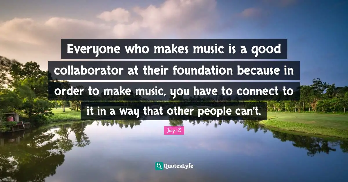 Everyone who makes music is a good collaborator at their foundation because in order to make music, you have to connect to it in a way that other people can't.