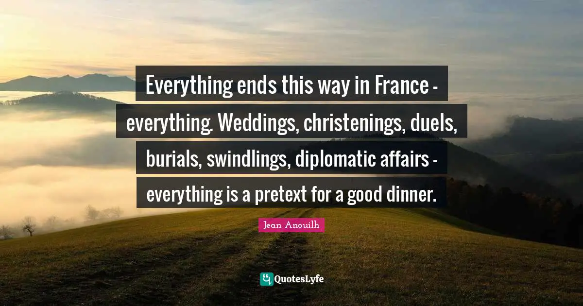 Jean Anouilh Quotes: "Everything ends this way in France — everything. Weddings, christenings, duels, burials, swindlings, diplomatic affairs — everything is a pretext for a good dinner."