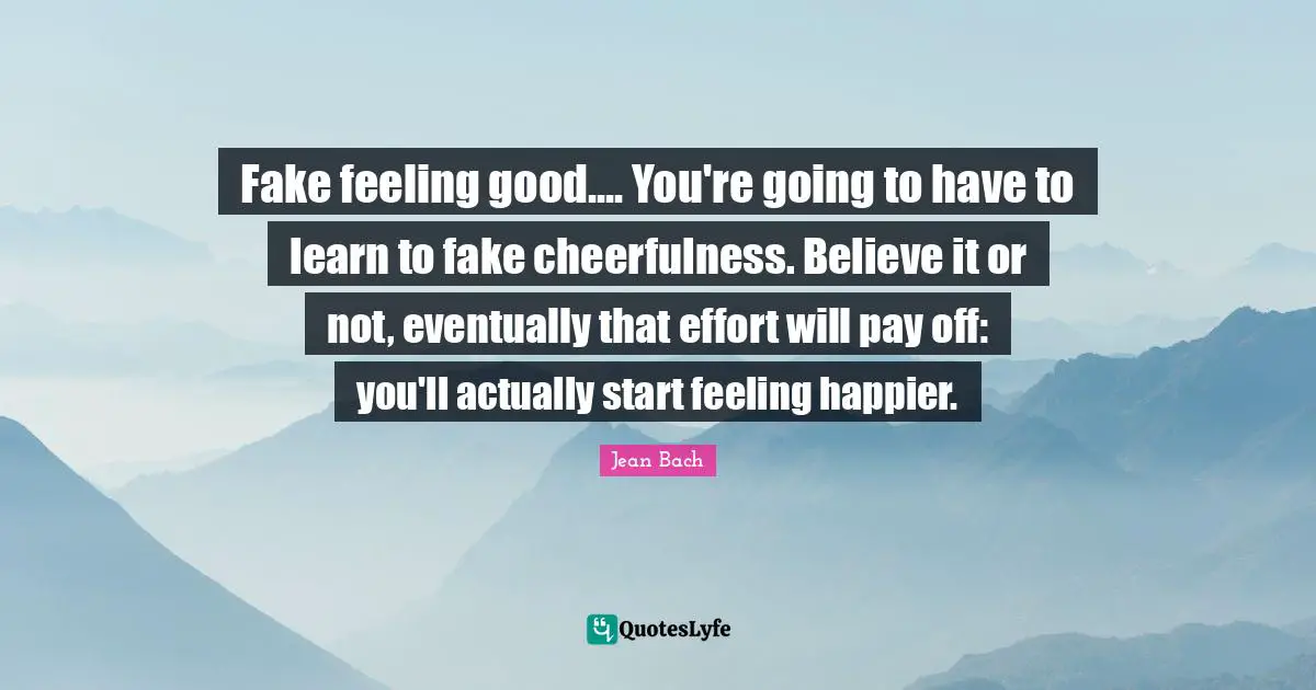 Cheerfulness Quotes: "Fake feeling good.... You're going to have to learn to fake cheerfulness. Believe it or not, eventually that effort will pay off: you'll actually start feeling happier."