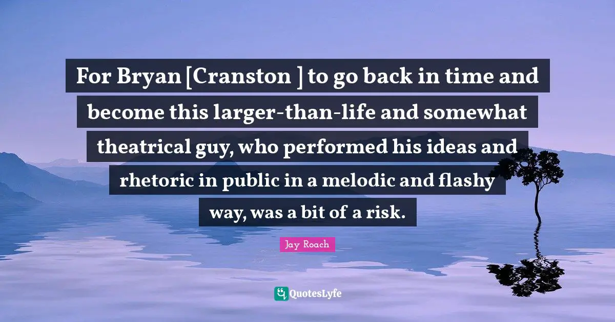Jay Roach Quotes: "For Bryan [Cranston ] to go back in time and become this larger-than-life and somewhat theatrical guy, who performed his ideas and rhetoric in public in a melodic and flashy way, was a bit of a risk."